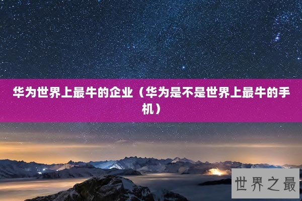 华为世界上最牛的企业（华为是不是世界上最牛的手机）
