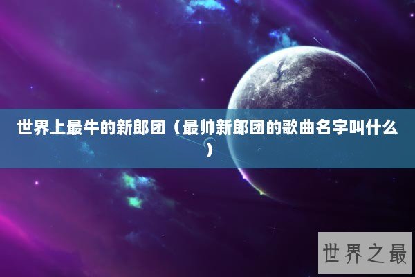 世界上最牛的新郎团（最帅新郎团的歌曲名字叫什么）