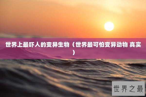世界上最吓人的变异生物（世界最可怕变异动物 真实）