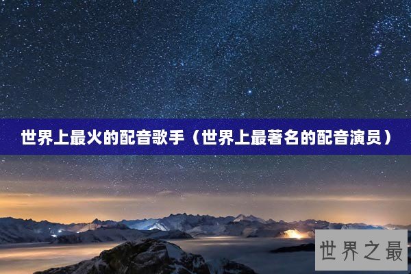 世界上最火的配音歌手（世界上最著名的配音演员）