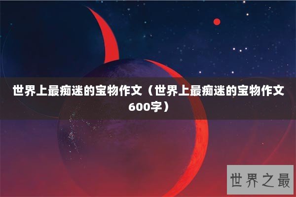 世界上最痴迷的宝物作文（世界上最痴迷的宝物作文600字）