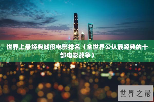 世界上最经典战役电影排名(全世界公认最经典的十部电影战争) 世界上最经典战役电影排名(全世界公认最经典的十部电影战争)
