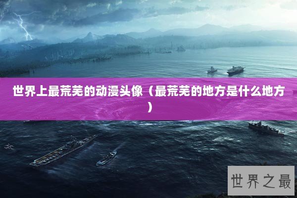 世界上最荒芜的动漫头像（最荒芜的地方是什么地方）