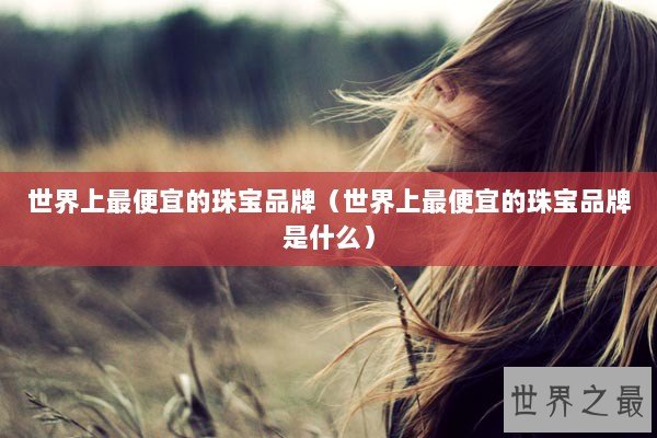 世界上最便宜的珠宝品牌（世界上最便宜的珠宝品牌是什么）