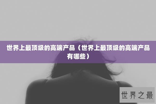 世界上最顶级的高端产品（世界上最顶级的高端产品有哪些）