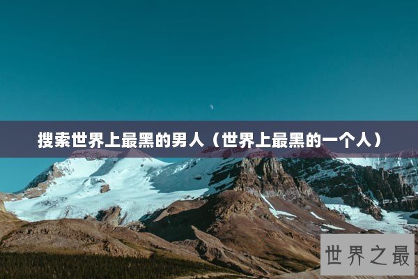 搜索世界上最黑的男人（世界上最黑的一个人）