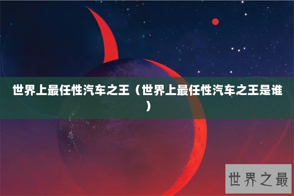 世界上最任性汽车之王（世界上最任性汽车之王是谁）