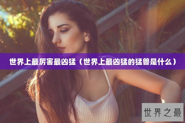 世界上最厉害最凶猛（世界上最凶猛的猛兽是什么）