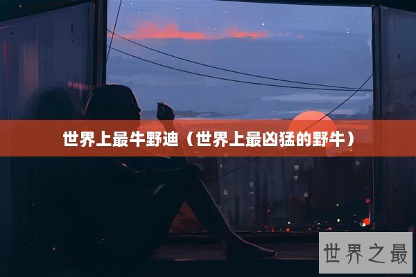 世界上最牛野迪（世界上最凶猛的野牛）