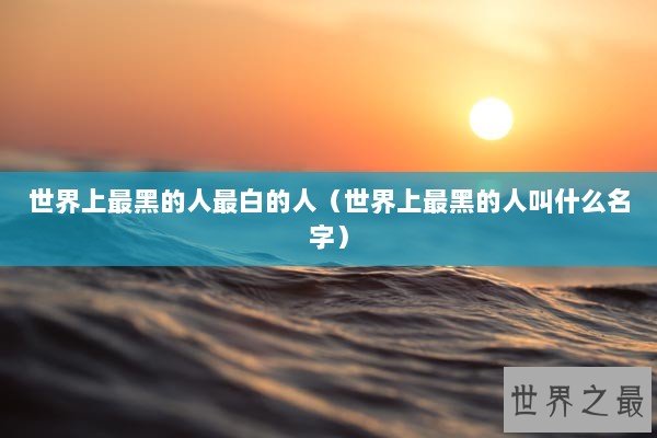 世界上最黑的人最白的人（世界上最黑的人叫什么名字）