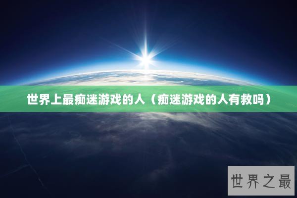 世界上最痴迷游戏的人（痴迷游戏的人有救吗）