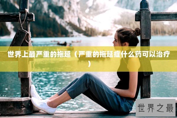 世界上最严重的拖延(严重的拖延症什么药可以治疗) 世界上最严重的拖延(严重的拖延症什么药可以治疗)