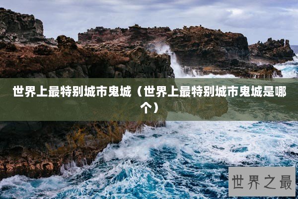 世界上最特别城市鬼城(世界上最特别城市鬼城是哪个) 世界上最特别城市鬼城(世界上最特别城市鬼城是哪个)