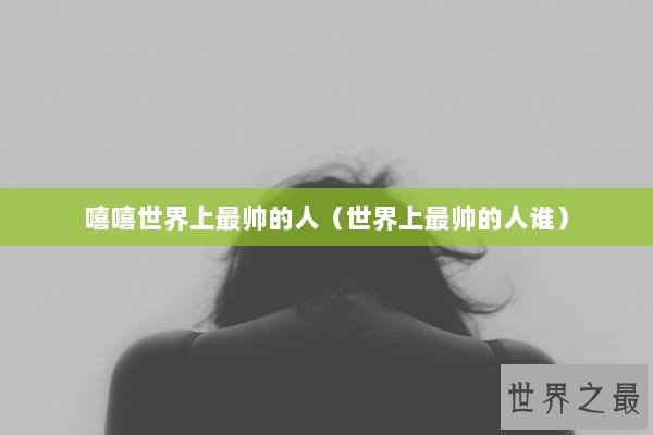 嘻嘻世界上最帅的人（世界上最帅的人谁）
