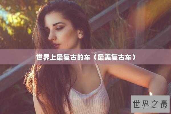 世界上最复古的车(最美复古车) 世界上最复古的车(最美复古车)