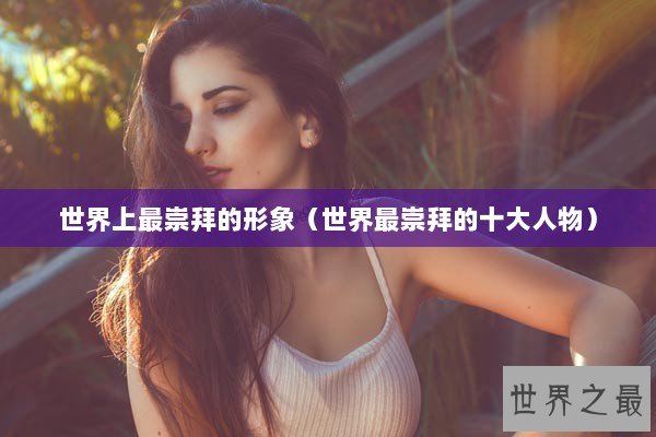 世界上最崇拜的形象（世界最崇拜的十大人物）