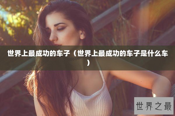 世界上最成功的车子（世界上最成功的车子是什么车）