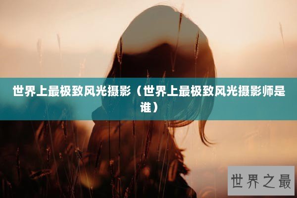 世界上最极致风光摄影（世界上最极致风光摄影师是谁）