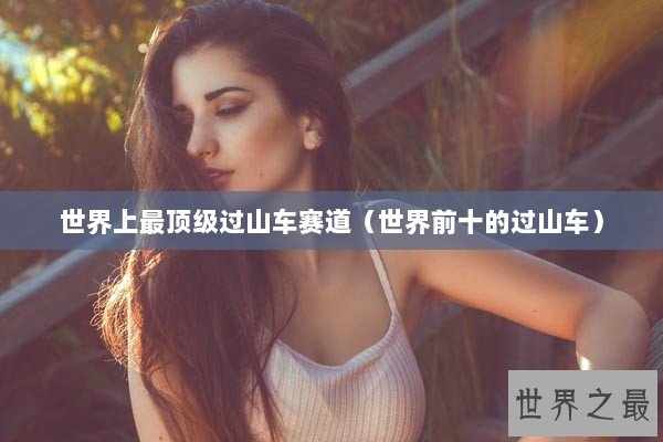 世界上最顶级过山车赛道（世界前十的过山车）