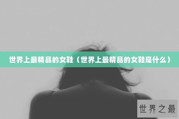 世界上最精品的女鞋（世界上最精品的女鞋是什么）