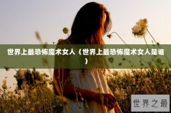 世界上最恐怖魔术女人（世界上最恐怖魔术女人是谁）