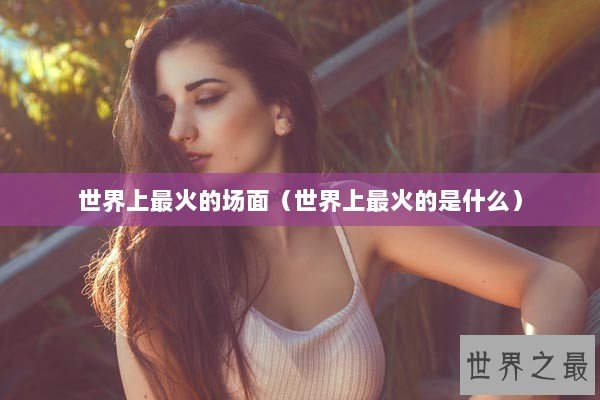 世界上最火的场面（世界上最火的是什么）