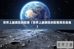 世界上最疯狂的配音（世界上最疯狂的配音演员是谁）