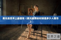 美元是世界上最值钱（美元最贵的时候值多少人民币）