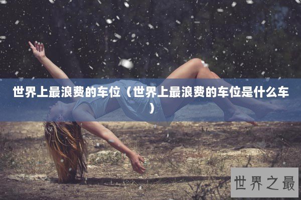 世界上最浪费的车位（世界上最浪费的车位是什么车）