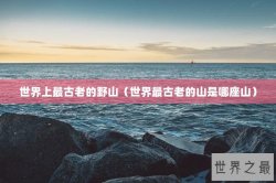 世界上最古老的野山（世界最古老的山是哪座山）