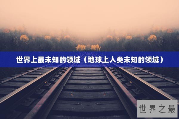 世界上最未知的领域（地球上人类未知的领域）