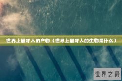 世界上最吓人的产物（世界上最吓人的生物是什么）