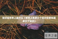 知识是世界上最什么（世界上有多少个知识你要知道多少个知识）