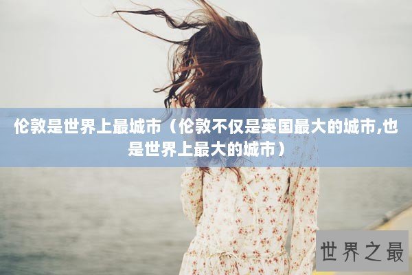 伦敦是世界上最城市(伦敦不仅是英国最大的城市,也是世界上最大的城市) 伦敦是世界上最城市(伦敦不仅是英国最大的城市,也是世界上最大的城市)