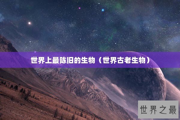 世界上最陈旧的生物（世界古老生物）