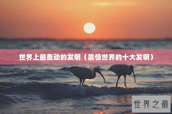 世界上最轰动的发明(震惊世界的十大发明) 世界上最轰动的发明(震惊世界的十大发明)