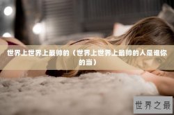 世界上世界上最帅的（世界上世界上最帅的人是谁你的当）