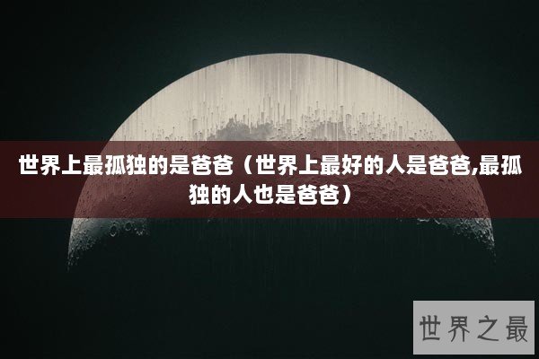 世界上最孤独的是爸爸(世界上最好的人是爸爸,最孤独的人也是爸爸) 世界上最孤独的是爸爸(世界上最好的人是爸爸,最孤独的人也是爸爸)