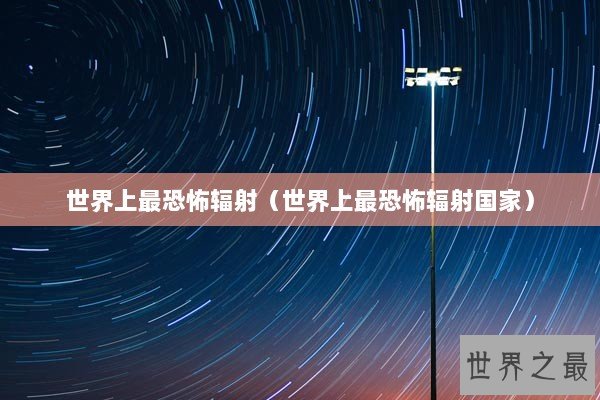 世界上最恐怖辐射(世界上最恐怖辐射国家) 世界上最恐怖辐射(世界上最恐怖辐射国家)