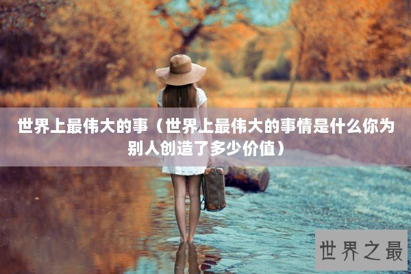 世界上最伟大的事（世界上最伟大的事情是什么你为别人创造了多少价值）