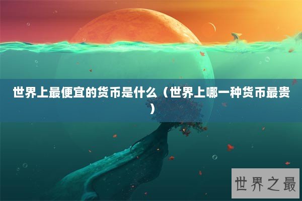 世界上最便宜的货币是什么（世界上哪一种货币最贵）