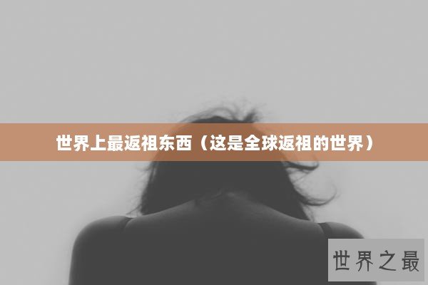 世界上最返祖东西（这是全球返祖的世界）