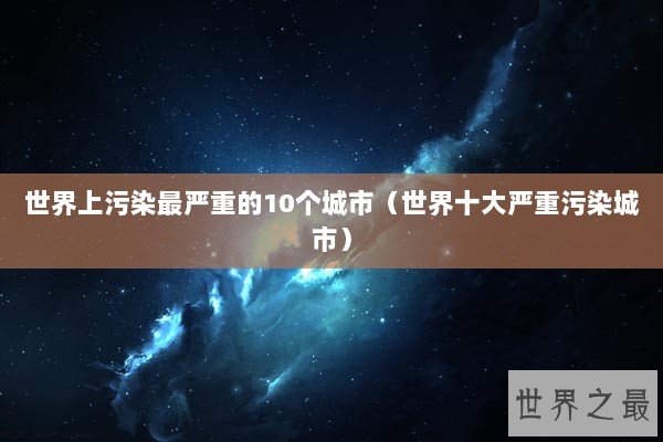 世界上污染最严重的10个城市（世界十大严重污染城市）