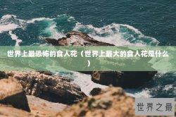 世界上最恐怖的食人花（世界上最大的食人花是什么）