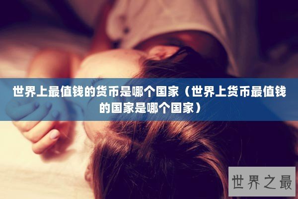世界上最值钱的货币是哪个国家（世界上货币最值钱的国家是哪个国家）