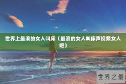 世界上最浪的女人叫床（最浪的女人叫床声视频女人吧）