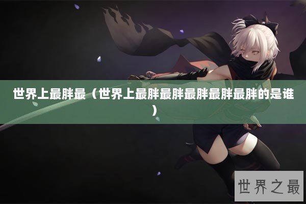 世界上最胖最（世界上最胖最胖最胖最胖最胖的是谁）