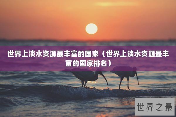 世界上淡水资源最丰富的国家（世界上淡水资源最丰富的国家排名）