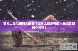 世界上最恐怖的人是谁（世界上最恐怖的人是谁给我放个视频）