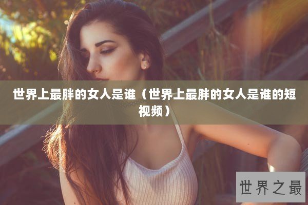 世界上最胖的女人是谁（世界上最胖的女人是谁的短视频）